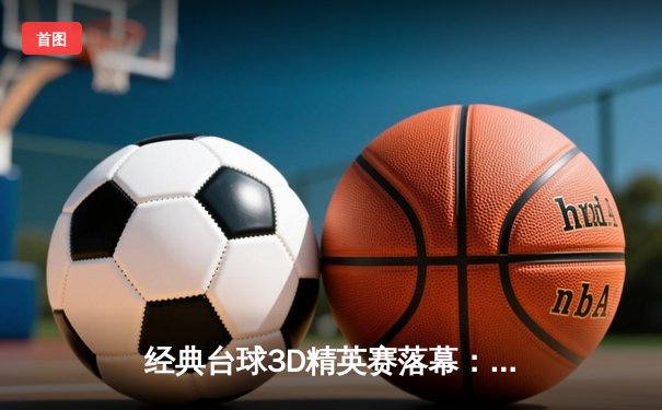 经典台球3D精英赛落幕：新锐选手李明逆转夺冠，缔造赛事纪录